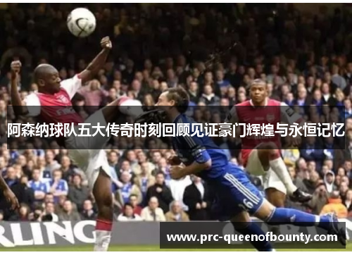 阿森纳球队五大传奇时刻回顾见证豪门辉煌与永恒记忆 阿森纳球队五大传奇时刻回顾见证豪门辉煌与永恒记忆