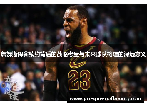 詹姆斯降薪续约背后的战略考量与未来球队构建的深远意义