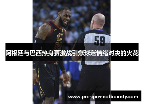 阿根廷与巴西热身赛激战引爆球迷情绪对决的火花 阿根廷与巴西热身赛激战引爆球迷情绪对决的火花