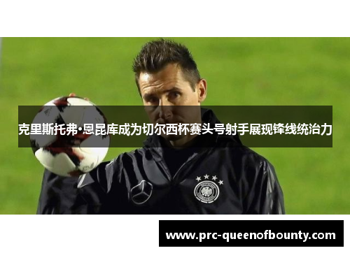 克里斯托弗·恩昆库成为切尔西杯赛头号射手展现锋线统治力 克里斯托弗·恩昆库成为切尔西杯赛头号射手展现锋线统治力