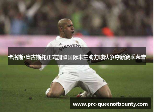 卡洛斯·奥古斯托正式加盟国际米兰助力球队争夺新赛季荣誉 卡洛斯·奥古斯托正式加盟国际米兰助力球队争夺新赛季荣誉