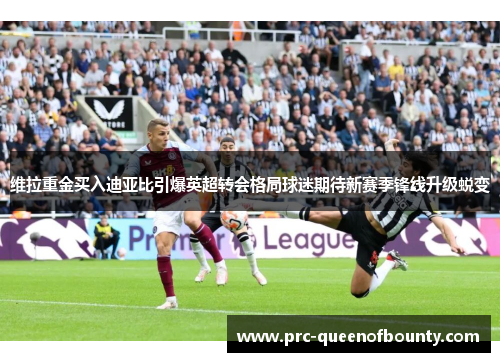 维拉重金买入迪亚比引爆英超转会格局球迷期待新赛季锋线升级蜕变