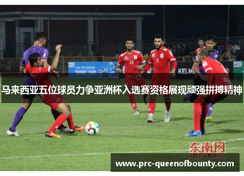 马来西亚五位球员力争亚洲杯入选赛资格展现顽强拼搏精神 马来西亚五位球员力争亚洲杯入选赛资格展现顽强拼搏精神